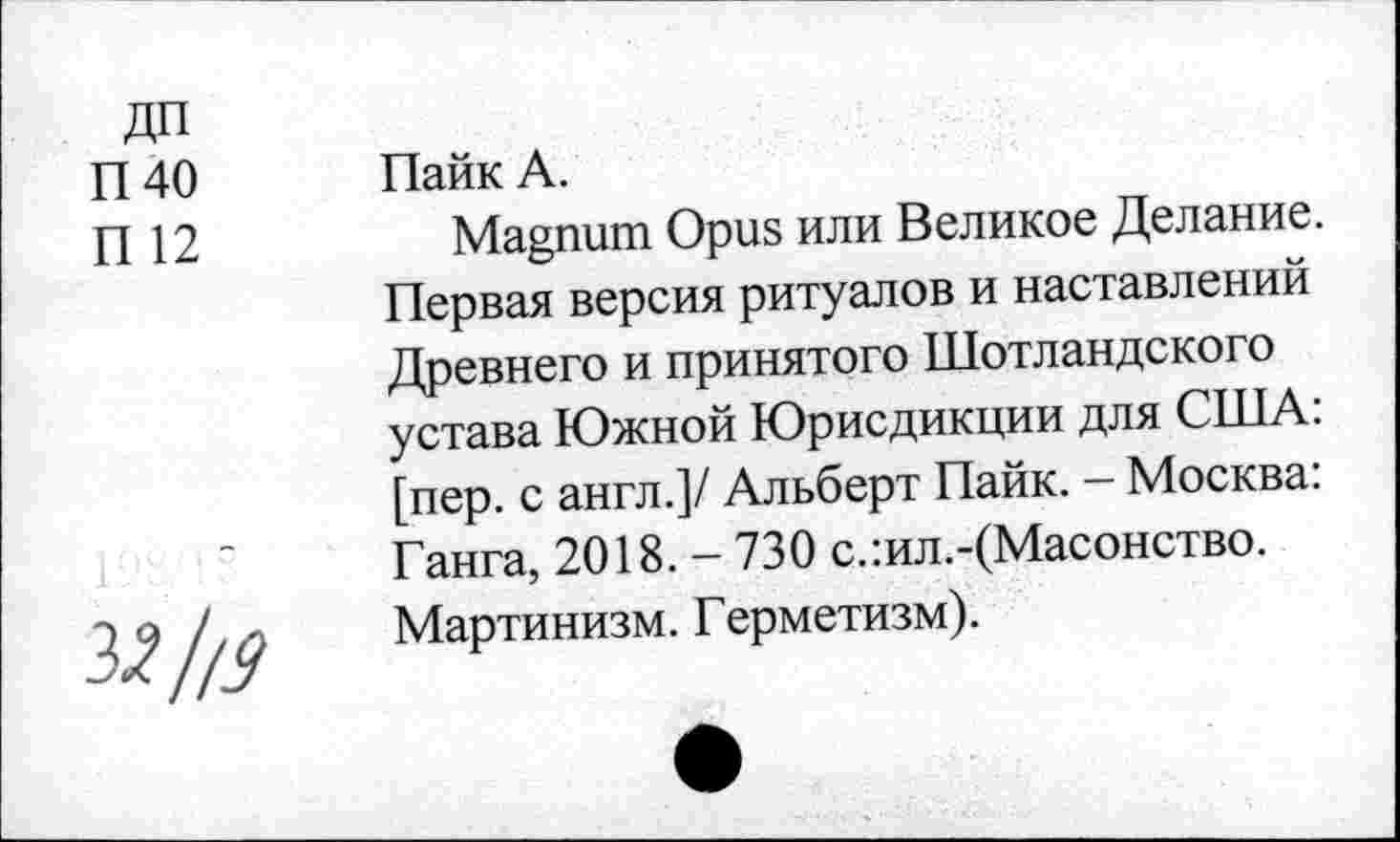 ﻿ДП
П40
П 12
Пайк А.
Magnum Opus или Великое Делание.
Первая версия ритуалов и наставлений Древнего и принятого Шотландского устава Южной Юрисдикции для США: [пер. с англ.]/ Альберт Пайк. - Москва: Ганга, 2018. - 730 с.:ил.-(Масонство. Мартинизм. Герметизм).